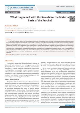 What Happened with the Search for the Material
Basis of the Psyche?
Review Article
1/7Copyright © All rights are reserved by Reshetnikov M.
Volume - 1 Issue - 3
Reshetnikov Mikhail*
The East-European Psychoanalytic Institute, Saint Petersburg, Russia
*Corresponding author: Reshetnikov M, The East-European Psychoanalytic Institute, Saint Petersburg, Russia
Submission: July 28, 2018; Published: August 13, 2018
Abstract
In this paper, traditional views on the relationship between mental activity and the brain activity are reviewed, and the hypothesis of brain as the
biologicalinterface,whichwassuggestedbytheauthorin2008,isdeveloped.Approachestoresearchofthepsycheintheareasofphysiology,psychology,
psychotherapy and psychiatry are summarised, and their implications to therapy of patients with mental disorders are analysed. Two models of mental
disorders are suggested, which are based on clearer differentiation of organic (the brain-related) pathology and mental disorders as such, which result
from informational non-material influence on the psyche as the informational system rather than on the brain. Difference between nervous and psychic
functioning of the organism and the personality is outlined; mental activity is viewed as an acquired programmed function, which is formed in a social
informational environment. The question of aim of psychopharmacological influence is raised, as well as a number of other questions, which do not
have unambiguous answers. The author substantiates the theory of the brain as the biological interface and outlines its historical prerequisites in the
literature.
Keywords: Biological interface; Information; Brain; Nerves; Psyche
Introduction
This discovery seemed to be on the surface and it surprises me
that nobody made one step forward to integrate reviewed ideas
of our predecessors, our own clinical experience developments of
contemporary academic science in its approaches to information
psychological and psychoanalytic research in child development
and observations on feral children on the one hand and criticism of
contemporary state of psychology, physiology, psychotherapy and
psychiatry crisis of which is caused to significant degree by their
outdated approaches to the psyche on the other.
History of the problem
The problem of the matter and the mind which in a narrower
sense is a problem of the relationship between the brain and the
psyche has been the most mysterious for two thousand years
and is still unresolved. In this paper we will not refer to ideas
of outstanding philosophers but rather to practical medico-
psychological aspects of the problem. The irrefutable idea that
psychic phenomena are intrinsically related to the brain activity had
been formulated before Hippocrates, who modified this concept
and postulated an idea, which persisted for many centuries, that
the brain is a repository of psychic processes. It will be shown
that the often-neglected difference between the two formulations
is crucial. Despite the impressive progress of research in the area,
Hippocrates’s hypothesis has dominated the field in physiology,
psychiatry and psychology and even in psychotherapy - for two
thousand years. The only exception is psychoanalysis, which views
the psyche as an epiphenomenon due to Sigmund Freud’s insights.
Let me remind you that after unsuccessful attempts to develop
The Project for a Scientific Psychology 1894-1895 to explain
psychic phenomena on the basis of physiological processes and
reactions, Freud abandoned this idea and objected publishing this
unfinished work. Moreover, Freud declared that he was unable to
find physiological bases of the psyche [1,2] and stated his intention
to deal only with the psyche as such and to consider the psyche an
epiphenomenon. Freud was not the first who tried to find material
basis of the psyche, but the only one who instantly understood that
it was a stalemate. In the XVI century, ideas of Hippocrates were
further developed by Rene Descartes 1596-1659, the author of the
idea of reflex, who wrote: “I am now dissecting heads of different
animals in order to find out, what is imagination, memory, etc” [3].
Let us omit a few less known names and come closer to
nowadays. In 1863, Sechenov IM wrote a paper An Attempt to Bring
Physiological Basis to Psychic Processes and wanted to publish it
in a popular journal Sovremennik edited by Russian poet Nekrasov
N. However, the censorship forbade to publish this paper in the
literary miscellany (although it was appropriate), explaining that
it propagated materialism and could offend feelings of religious
believers. In result, the paper was published in a reputable journal
COJ Reviews & Research
C CRIMSON PUBLISHERS
Wings to the Research
ISSN 2639-0590
 
