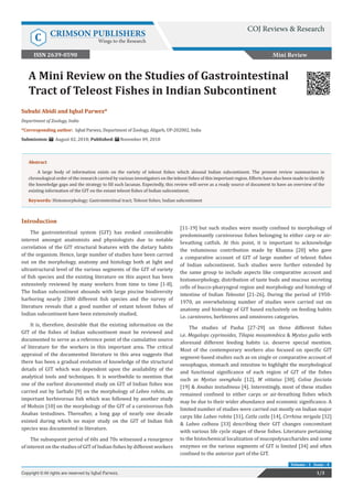 A Mini Review on the Studies of Gastrointestinal
Tract of Teleost Fishes in Indian Subcontinent
Mini Review
1/3Copyright © All rights are reserved by Iqbal Parwez.
Volume - 1 Issue - 4
Subuhi Abidi and Iqbal Parwez*
Department of Zoology, India
*Corresponding author: Iqbal Parwez, Department of Zoology, Aligarh, UP-202002, India
Submission: August 02, 2018; Published: November 09, 2018
Abstract
A large body of information exists on the variety of teleost fishes which abound Indian subcontinent. The present review summarizes in
chronological order of the research carried by various investigators on the teleost fishes of this important region. Efforts have also been made to identify
the knowledge gaps and the strategy to fill such lacunae. Expectedly, this review will serve as a ready source of document to have an overview of the
existing information of the GIT on the extant teleost fishes of Indian subcontinent.
Keywords: Histomorphology; Gastrointestinal tract; Teleost fishes; Indian subcontinent
Introduction
The gastrointestinal system (GIT) has evoked considerable
interest amongst anatomists and physiologists due to notable
correlation of the GIT structural features with the dietary habits
of the organism. Hence, large number of studies have been carried
out on the morphology, anatomy and histology both at light and
ultrastructural level of the various segments of the GIT of variety
of fish species and the existing literature on this aspect has been
extensively reviewed by many workers from time to time [1-8].
The Indian subcontinent abounds with large piscine biodiversity
harboring nearly 2300 different fish species and the survey of
literature reveals that a good number of extant teleost fishes of
Indian subcontinent have been extensively studied.
It is, therefore, desirable that the existing information on the
GIT of the fishes of Indian subcontinent must be reviewed and
documented to serve as a reference point of the cumulative source
of literature for the workers in this important area. The critical
appraisal of the documented literature in this area suggests that
there has been a gradual evolution of knowledge of the structural
details of GIT which was dependent upon the availability of the
analytical tools and techniques. It is worthwhile to mention that
one of the earliest documented study on GIT of Indian fishes was
carried out by Sarbahi [9] on the morphology of Lebeo rohita, an
important herbivorous fish which was followed by another study
of Mohsin [10] on the morphology of the GIT of a carnivorous fish
Anabas testudines. Thereafter, a long gap of nearly one decade
existed during which no major study on the GIT of Indian fish
species was documented in literature.
The subsequent period of 60s and 70s witnessed a resurgence
of interest on the studies of GIT of Indian fishes by different workers
[11-19] but such studies were mostly confined to morphology of
predominantly carnivorous fishes belonging to either carp or air-
breathing catfish. At this point, it is important to acknowledge
the voluminous contribution made by Khanna [20] who gave
a comparative account of GIT of large number of teleost fishes
of Indian subcontinent. Such studies were further extended by
the same group to include aspects like comparative account and
histomorphology, distribution of taste buds and mucous secreting
cells of bucco-pharyngeal region and morphology and histology of
intestine of Indian Teleostei [21-26]. During the period of 1950-
1970, an overwhelming number of studies were carried out on
anatomy and histology of GIT based exclusively on feeding habits
i.e. carnivores, herbivores and omnivores categories.
The studies of Pasha [27-29] on three different fishes
i.e. Megalops cyprinoides, Tilapia mosammbica & Mystus gulio with
aforesaid different feeding habits i.e. deserve special mention.
Most of the contemporary workers also focused on specific GIT
segment-based studies such as on single or comparative account of
oesophagus, stomach and intestine to highlight the morphological
and functional significance of each region of GIT of the fishes
such as Mystus seenghala [12], M vittatus [30], Colisa fasciata
[19] & Anabas testudineus [4]. Interestingly, most of these studies
remained confined to either carps or air-breathing fishes which
may be due to their wider abundance and economic significance. A
limited number of studies were carried out mostly on Indian major
carps like Labeo rohita [31], Catla catla [14], Cirrhina mrigala [32]
& Labeo calbasu [33] describing their GIT changes concomitant
with various life cycle stages of these fishes. Literature pertaining
to the histochemical localization of mucopolysaccharides and some
enzymes on the various segments of GIT is limited [34] and often
confined to the anterior part of the GIT.
COJ Reviews & Research
C CRIMSON PUBLISHERS
Wings to the Research
ISSN 2639-0590
 