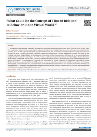 “What Could Be the Concept of Time in Relation
to Behavior in the Virtual World?”
Review Article
1/5
Copyright © All rights are reserved by Nadine Touzeau.
Volume - 1 Issue - 3
Nadine Touzeau*
Researcher in Cybercriminal Behavior, France
*Corresponding author: Nadine Touzeau, Net-profiler, Researcher in Cybercriminal Behavior, France
Submission: November 21, 2018; Published: November 28, 2018
Abstract
By questioning several people, when asked to define time, they all have a different approach. Their notion of time is specific to their vision,
their interpretation of the speed of events in response to their needs and emotions. Many scientists have their own theory of time, which sometimes
contradict others. If Galileo [1] has quantified time by mathematical measures, time measurement implicitly presupposes an orientation of time from
the past to the future. The speed of the element’s movement in space can be constant or not. A measure that allows us to know or even predict the time
it will take to do this or that act. Added to the physical aspect, without obscuring Albert Einstein’s theory of Relativity [2], the perception of the human
being deserves to be integrated. Depending on the profile, emotions, cognition, memory, time duration can be subjective [3] or objective. If everyone
agrees that time is irreversible, how can time in a virtual space be measured scientifically from a behavioural point of view? With regard to my scientific
theories, “Avatarization”, “Virtual Intelligences”, “Transverse Zone” developed in my scientific publications [4] and my books concerning Net profiling
[5-11] and related my research about behavioural differentiations between the real and the virtual, I wonder about the concept of time in virtual space,
this impalpable, fast and interactive space. Certainly, the focus will be on the behaviour of virtual space users, including cybercriminals. Heraclitus [12]
and the atomists [13] proposed to confuse matter with movement. According to them, everything is mobile. Since this is the case, how does the human
behind the screen integrate and quantify this notion of time?
Keywords: Net-profiling; Concept of time; Transverse zone; Cyber space; Virtual space; Behavioral differentiation; Avatarization; Virtual intelligence
Introduction
When asked about the question of time, Saint Augustine [14]
said: “If no one asks me, I know it, but if I am asked and I want
to explain it, then I no longer know it. It is from this reflection
that I asked myself the question of what state the notion of time
in virtual space should be in. Considering that the people using
this virtual space are human beings, you and I, cybercriminals,
neophytes, scholars, therefore, human beings living in reality, it
seems important to me to understand the notion of time in reality
before explaining it, if at all possible, in the cyber space.
Time is calculated by different tools: sundial, calendar, watch,
etc. All these means make it possible to measure time space in our
universe, our own space. A measurement based on many scientists’
works from various backgrounds that allows us to frame space
time in our daily lives. However, many people do not have the same
relationship to time as others? Some find it long, others short,
depending on the extent of the context or the moment he lives it.
However, space time is the same and fixed according to the scientific
criteria chosen for a universal measurement. Waiting, feeling, envy,
hope, stress, fear, are just some of the emotions that alter the notion
of time and make it unique to everyone.
This is how time can be measured according to affective,
emotions, experiences, preconceptions, objectives, or according to
purely personal perceptions. Time can be suspended following a
strong event from which we have an urgent expectation. The time
estimate can be perceived as very long while the space time was
short. A minute becomes an hour, and conversely on events that
make you forget time. These same human beings use virtual space.
A space where the notion of mathematical, physical time should,
in my opinion, integrate the human being into their calculation
and analysis. The reason is simple: men use this space according
to their perception of time, as they experience it in the real world,
with a space-time measurement that has been inked for years in
one universe or space-time in another dimension.
A fast dimension that can be measured by the click or by the
fact that the space is transversal, without borders or limits and
accessible everywhere in the world by not moving any space.
This confrontation of man in this space where time no longer has
the same understanding of behavioural and scientific patterns
challenges me. Morvan Salez [15] gives his own definition of time:
“Time is extremely subjective. We are culturally trapped by the idea
that we live physical time and perceive it with our consciousness,
but I think that in fact, the time that our consciousness perceives
is something that resembles physical time, has its flavor, seems to
take the same direction, to go at the same pace but that it is not
physical time. This notion of linear time is an illusion that you make
COJ Reviews & Research
C CRIMSON PUBLISHERS
Wings to the Research
ISSN 2639-0590
 