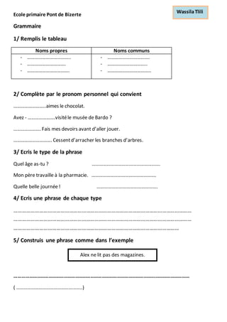 Ecole primaire Pont de Bizerte 
Grammaire 
1/ Remplis le tableau 
Noms propres Noms communs 
- …………………………….. 
- …………………………. 
- ……………………………. 
- ……………………………. 
- ………………………….. 
- …………………………….. 
2/ Complète par le pronom personnel qui convient 
……………………..aimes le chocolat. 
Avez - ………………….visité le musée de Bardo ? 
…………………. Fais mes devoirs avant d’aller jouer. 
…………………………. Cessent d’arracher les branches d’arbres. 
3/ Ecris le type de la phrase 
Quel âge as-tu ? ………………………………………………. 
Mon père travaille à la pharmacie. ……………………………………………. 
Quelle belle journée ! …………………………………………. 
4/ Ecris une phrase de chaque type 
……………………………………………………………………………………………………………… 
……………………………………………………………………………………………………………… 
……………………………………………………………………………………………………… 
5/ Construis une phrase comme dans l’exemple 
Alex ne lit pas des magazines. 
………………………………………………………………………………………………………………………… 
( ……………………………………………..) 
Wassila Tlili 
 