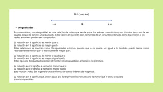• Desigualdades
En matemáticas, una desigualdad es una relación de orden que se da entre dos valores cuando éstos son distintos (en caso de ser
iguales, lo que se tiene es una igualdad). Si los valores en cuestión son elementos de un conjunto ordenado, como los enteros o los
reales, entonces pueden ser comparados.
La notación a < b significa a es menor que b;
La notación a > b significa a es mayor que b
Estas relaciones se conocen como 'desigualdades estrictas, puesto que a no puede ser igual a b; también puede leerse como
"estrictamente menor que" o "estrictamente mayor que".
La notación a ≤ b significa a es menor o igual que b;
La notación a ≥ b significa a es mayor o igual que b;
Estos tipos de desigualdades reciben el nombre de desigualdades amplias (o no estrictas).
La notación a ≪ b significa a es mucho menor que b;
La notación a ≫ b significa a es mucho mayor que b;
Esta relación indica por lo general una diferencia de varios órdenes de magnitud.
La notación a ≠ b significa que a no es igual a b. Tal expresión no indica si uno es mayor que el otro, o siquiera
si son comparables.
 