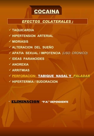 COCAINA
         EFECTOS COLATERALES :

 TAQUICARDIA
 HIPERTENSION ARTERIAL
 MIDRIASIS
 ALTERACION DEL SUEÑO
 APATIA SEXUAL / IMPOTENCIA (USO CRONICO)
 IDEAS PARANOIDES
 ANOREXIA
 ARRITMIAS
 PERFORACION: TABIQUE NASAL Y PALADAR
 HIPERTERMIA / SUDORACION




•   ELIMINACION “P.H.” DEPENDIENTE
 
