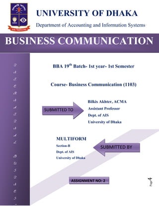 Page4
BUSINESS COMMUNICATION
I
N
T
E
R
N
A
T
I
N
A
L
B
U
S
I
N
E
S
UNIVERSITY OF DHAKA
Department of Accounting and Information Systems
BBA 19th
Batch- 1st year- 1st Semester
Course- Business Communication (1103)
Bilkis Akhter, ACMA
Assistant Professor
Dept. of AIS
University of Dhaka
MULTIFORM
Section-B
Dept. of AIS
University of Dhaka
SUBMITTED TO
SUBMITTED BY
ASSIGNMENT NO: 2
 