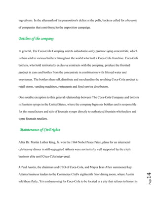 Page14
ingredients. In the aftermath of the proposition's defeat at the polls, backers called for a boycott
of companies that contributed to the opposition campaign.
Bottlers of the company
In general, The Coca-Cola Company and its subsidiaries only produce syrup concentrate, which
is then sold to various bottlers throughout the world who hold a Coca-Cola franchise. Coca-Cola
bottlers, who hold territorially exclusive contracts with the company, produce the finished
product in cans and bottles from the concentrate in combination with filtered water and
sweeteners. The bottlers then sell, distribute and merchandise the resulting Coca-Cola product to
retail stores, vending machines, restaurants and food service distributors.
One notable exception to this general relationship between The Coca-Cola Company and bottlers
is fountain syrups in the United States, where the company bypasses bottlers and is responsible
for the manufacture and sale of fountain syrups directly to authorized fountain wholesalers and
some fountain retailers.
Maintenance of Civil rights
After Dr. Martin Luther King, Jr. won the 1964 Nobel Peace Prize, plans for an interracial
celebratory dinner in still-segregated Atlanta were not initially well supported by the city's
business elite until Coca-Cola intervened.
J. Paul Austin, the chairman and CEO of Coca-Cola, and Mayor Ivan Allen summoned key
Atlanta business leaders to the Commerce Club's eighteenth floor dining room, where Austin
told them flatly, 'It is embarrassing for Coca-Cola to be located in a city that refuses to honor its
 