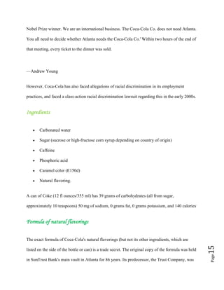 Page15
Nobel Prize winner. We are an international business. The Coca-Cola Co. does not need Atlanta.
You all need to decide whether Atlanta needs the Coca-Cola Co.' Within two hours of the end of
that meeting, every ticket to the dinner was sold.
—Andrew Young
However, Coca-Cola has also faced allegations of racial discrimination in its employment
practices, and faced a class-action racial discrimination lawsuit regarding this in the early 2000s.
Ingredients
Carbonated water
Sugar (sucrose or high-fructose corn syrup depending on country of origin)
Caffeine
Phosphoric acid
Caramel color (E150d)
Natural flavoring.
A can of Coke (12 fl ounces/355 ml) has 39 grams of carbohydrates (all from sugar,
approximately 10 teaspoons) 50 mg of sodium, 0 grams fat, 0 grams potassium, and 140 calories.
Formula of natural flavorings
The exact formula of Coca-Cola's natural flavorings (but not its other ingredients, which are
listed on the side of the bottle or can) is a trade secret. The original copy of the formula was held
in SunTrust Bank's main vault in Atlanta for 86 years. Its predecessor, the Trust Company, was
 