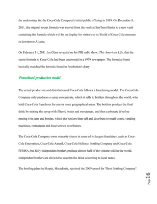 Page16
the underwriter for the Coca-Cola Company's initial public offering in 1919. On December 8,
2011, the original secret formula was moved from the vault at SunTrust Banks to a new vault
containing the formula which will be on display for visitors to its World of Coca-Cola museum
in downtown Atlanta.
On February 11, 2011, Ira Glass revealed on his PRI radio show, This American Life, that the
secret formula to Coca-Cola had been uncovered in a 1979 newspaper. The formula found
basically matched the formula found in Pemberton's diary.
Franchised production model
The actual production and distribution of Coca-Cola follows a franchising model. The Coca-Cola
Company only produces a syrup concentrate, which it sells to bottlers throughout the world, who
hold Coca-Cola franchises for one or more geographical areas. The bottlers produce the final
drink by mixing the syrup with filtered water and sweeteners, and then carbonate it before
putting it in cans and bottles, which the bottlers then sell and distribute to retail stores, vending
machines, restaurants and food service distributors.
The Coca-Cola Company owns minority shares in some of its largest franchises, such as Coca-
Cola Enterprises, Coca-Cola Amatil, Coca-Cola Hellenic Bottling Company and Coca-Cola
FEMSA, but fully independent bottlers produce almost half of the volume sold in the world.
Independent bottlers are allowed to sweeten the drink according to local tastes.
The bottling plant in Skopje, Macedonia, received the 2009 award for "Best Bottling Company".
 