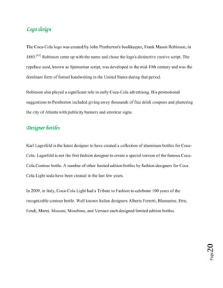 Page20
Logo design
The Coca-Cola logo was created by John Pemberton's bookkeeper, Frank Mason Robinson, in
1885.[61]
Robinson came up with the name and chose the logo's distinctive cursive script. The
typeface used, known as Spenserian script, was developed in the mid-19th century and was the
dominant form of formal handwriting in the United States during that period.
Robinson also played a significant role in early Coca-Cola advertising. His promotional
suggestions to Pemberton included giving away thousands of free drink coupons and plastering
the city of Atlanta with publicity banners and streetcar signs.
Designer bottles
Karl Lagerfeld is the latest designer to have created a collection of aluminum bottles for Coca-
Cola. Lagerfeld is not the first fashion designer to create a special version of the famous Coca-
Cola Contour bottle. A number of other limited edition bottles by fashion designers for Coca
Cola Light soda have been created in the last few years.
In 2009, in Italy, Coca-Cola Light had a Tribute to Fashion to celebrate 100 years of the
recognizable contour bottle. Well known Italian designers Alberta Ferretti, Blumarine, Etro,
Fendi, Marni, Missoni, Moschino, and Versace each designed limited edition bottles.
 