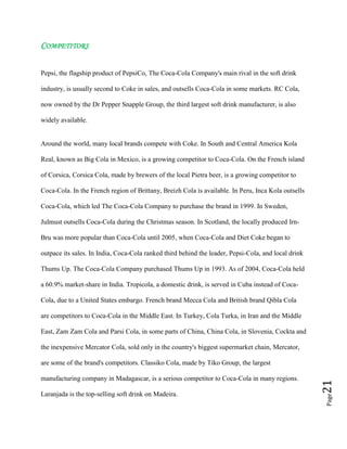 Page21
COMPETITORS
Pepsi, the flagship product of PepsiCo, The Coca-Cola Company's main rival in the soft drink
industry, is usually second to Coke in sales, and outsells Coca-Cola in some markets. RC Cola,
now owned by the Dr Pepper Snapple Group, the third largest soft drink manufacturer, is also
widely available.
Around the world, many local brands compete with Coke. In South and Central America Kola
Real, known as Big Cola in Mexico, is a growing competitor to Coca-Cola. On the French island
of Corsica, Corsica Cola, made by brewers of the local Pietra beer, is a growing competitor to
Coca-Cola. In the French region of Brittany, Breizh Cola is available. In Peru, Inca Kola outsells
Coca-Cola, which led The Coca-Cola Company to purchase the brand in 1999. In Sweden,
Julmust outsells Coca-Cola during the Christmas season. In Scotland, the locally produced Irn-
Bru was more popular than Coca-Cola until 2005, when Coca-Cola and Diet Coke began to
outpace its sales. In India, Coca-Cola ranked third behind the leader, Pepsi-Cola, and local drink
Thums Up. The Coca-Cola Company purchased Thums Up in 1993. As of 2004, Coca-Cola held
a 60.9% market-share in India. Tropicola, a domestic drink, is served in Cuba instead of Coca-
Cola, due to a United States embargo. French brand Mecca Cola and British brand Qibla Cola
are competitors to Coca-Cola in the Middle East. In Turkey, Cola Turka, in Iran and the Middle
East, Zam Zam Cola and Parsi Cola, in some parts of China, China Cola, in Slovenia, Cockta and
the inexpensive Mercator Cola, sold only in the country's biggest supermarket chain, Mercator,
are some of the brand's competitors. Classiko Cola, made by Tiko Group, the largest
manufacturing company in Madagascar, is a serious competitor to Coca-Cola in many regions.
Laranjada is the top-selling soft drink on Madeira.
 