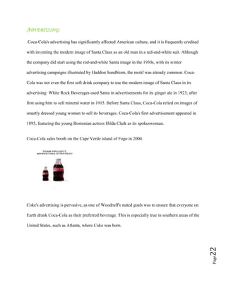 Page22
ADVERTISING:
Coca-Cola's advertising has significantly affected American culture, and it is frequently credited
with inventing the modern image of Santa Claus as an old man in a red-and-white suit. Although
the company did start using the red-and-white Santa image in the 1930s, with its winter
advertising campaigns illustrated by Haddon Sundblom, the motif was already common. Coca-
Cola was not even the first soft drink company to use the modern image of Santa Claus in its
advertising: White Rock Beverages used Santa in advertisements for its ginger ale in 1923, after
first using him to sell mineral water in 1915. Before Santa Claus, Coca-Cola relied on images of
smartly dressed young women to sell its beverages. Coca-Cola's first advertisement appeared in
1895, featuring the young Bostonian actress Hilda Clark as its spokeswoman.
Coca-Cola sales booth on the Cape Verde island of Fogo in 2004.
Coke's advertising is pervasive, as one of Woodruff's stated goals was to ensure that everyone on
Earth drank Coca-Cola as their preferred beverage. This is especially true in southern areas of the
United States, such as Atlanta, where Coke was born.
 