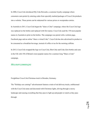 Page24
In 2006, Coca-Cola introduced My Coke Rewards, a customer loyalty campaign where
consumers earn points by entering codes from specially marked packages of Coca-Cola products
into a website. These points can be redeemed for various prizes or sweepstakes entries.
In Australia in 2011, Coca-Cola began the "share a Coke" campaign, where the Coca-Cola logo
was replaced on the bottles and replaced with first names. Coca-Cola used the 150 most popular
names in Australia to print on the bottles. The campaign was paired with a website page,
Facebook page and an online "share a virtual Coke". Coca-Cola has also advertised its product to
be consumed as a breakfast beverage, instead of coffee or tea for the morning caffeine.
In 2013, Coca-Cola swapped the logo on Coca-Cola, Diet Coke and Coke Zero bottles and cans
in the UK with 150 of Britain's most popular names for a summer-long "Share a Coke"
campaign.
HOLIDAY CAMPAIGNS
Freightliner Coca-Cola Christmas truck in Dresden, Germany.
The "Holidays are coming!" advertisement features a train of red delivery trucks, emblazoned
with the Coca-Cola name and decorated with Christmas lights, driving through a snowy
landscape and causing everything that they pass to light up and people to watch as they pass
through.
 