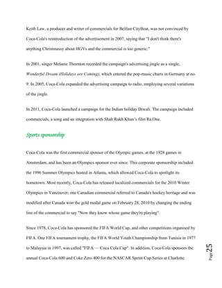 Page25
Keith Law, a producer and writer of commercials for Belfast CityBeat, was not convinced by
Coca-Cola's reintroduction of the advertisement in 2007, saying that "I don't think there's
anything Christmassy about HGVs and the commercial is too generic."
In 2001, singer Melanie Thornton recorded the campaign's advertising jingle as a single,
Wonderful Dream (Holidays are Coming), which entered the pop-music charts in Germany at no.
9. In 2005, Coca-Cola expanded the advertising campaign to radio, employing several variations
of the jingle.
In 2011, Coca-Cola launched a campaign for the Indian holiday Diwali. The campaign included
commercials, a song and an integration with Shah Rukh Khan’s film Ra.One.
Sports sponsorship
Coca-Cola was the first commercial sponsor of the Olympic games, at the 1928 games in
Amsterdam, and has been an Olympics sponsor ever since. This corporate sponsorship included
the 1996 Summer Olympics hosted in Atlanta, which allowed Coca-Cola to spotlight its
hometown. Most recently, Coca-Cola has released localized commercials for the 2010 Winter
Olympics in Vancouver; one Canadian commercial referred to Canada's hockey heritage and was
modified after Canada won the gold medal game on February 28, 2010 by changing the ending
line of the commercial to say "Now they know whose game they're playing".
Since 1978, Coca-Cola has sponsored the FIFA World Cup, and other competitions organised by
FIFA. One FIFA tournament trophy, the FIFA World Youth Championship from Tunisia in 1977
to Malaysia in 1997, was called "FIFA — Coca Cola Cup". In addition, Coca-Cola sponsors the
annual Coca-Cola 600 and Coke Zero 400 for the NASCAR Sprint Cup Series at Charlotte
 