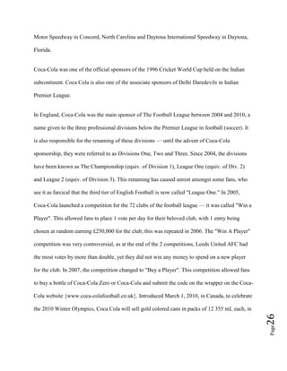 Page26
Motor Speedway in Concord, North Carolina and Daytona International Speedway in Daytona,
Florida.
Coca-Cola was one of the official sponsors of the 1996 Cricket World Cup held on the Indian
subcontinent. Coca Cola is also one of the associate sponsors of Delhi Daredevils in Indian
Premier League.
In England, Coca-Cola was the main sponsor of The Football League between 2004 and 2010, a
name given to the three professional divisions below the Premier League in football (soccer). It
is also responsible for the renaming of these divisions — until the advent of Coca-Cola
sponsorship, they were referred to as Divisions One, Two and Three. Since 2004, the divisions
have been known as The Championship (equiv. of Division 1), League One (equiv. of Div. 2)
and League 2 (equiv. of Division 3). This renaming has caused unrest amongst some fans, who
see it as farcical that the third tier of English Football is now called "League One." In 2005,
Coca-Cola launched a competition for the 72 clubs of the football league — it was called "Win a
Player". This allowed fans to place 1 vote per day for their beloved club, with 1 entry being
chosen at random earning £250,000 for the club; this was repeated in 2006. The "Win A Player"
competition was very controversial, as at the end of the 2 competitions, Leeds United AFC had
the most votes by more than double, yet they did not win any money to spend on a new player
for the club. In 2007, the competition changed to "Buy a Player". This competition allowed fans
to buy a bottle of Coca-Cola Zero or Coca-Cola and submit the code on the wrapper on the Coca-
Cola website {www.coca-colafootball.co.uk}. Introduced March 1, 2010, in Canada, to celebrate
the 2010 Winter Olympics, Coca Cola will sell gold colored cans in packs of 12 355 mL each, in
 