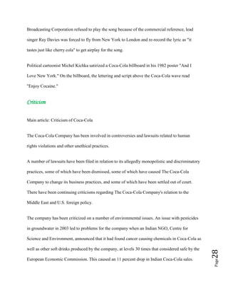 Page28
Broadcasting Corporation refused to play the song because of the commercial reference, lead
singer Ray Davies was forced to fly from New York to London and re-record the lyric as "it
tastes just like cherry cola" to get airplay for the song.
Political cartoonist Michel Kichka satirized a Coca-Cola billboard in his 1982 poster "And I
Love New York." On the billboard, the lettering and script above the Coca-Cola wave read
"Enjoy Cocaine."
Criticism
Main article: Criticism of Coca-Cola
The Coca-Cola Company has been involved in controversies and lawsuits related to human
rights violations and other unethical practices.
A number of lawsuits have been filed in relation to its allegedly monopolistic and discriminatory
practices, some of which have been dismissed, some of which have caused The Coca-Cola
Company to change its business practices, and some of which have been settled out of court.
There have been continuing criticisms regarding The Coca-Cola Company's relation to the
Middle East and U.S. foreign policy.
The company has been criticized on a number of environmental issues. An issue with pesticides
in groundwater in 2003 led to problems for the company when an Indian NGO, Centre for
Science and Environment, announced that it had found cancer causing chemicals in Coca-Cola as
well as other soft drinks produced by the company, at levels 30 times that considered safe by the
European Economic Commission. This caused an 11 percent drop in Indian Coca-Cola sales.
 