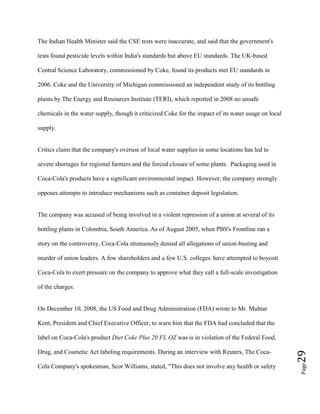 Page29
The Indian Health Minister said the CSE tests were inaccurate, and said that the government's
tests found pesticide levels within India's standards but above EU standards. The UK-based
Central Science Laboratory, commissioned by Coke, found its products met EU standards in
2006. Coke and the University of Michigan commissioned an independent study of its bottling
plants by The Energy and Resources Institute (TERI), which reported in 2008 no unsafe
chemicals in the water supply, though it criticized Coke for the impact of its water usage on local
supply.
Critics claim that the company's overuse of local water supplies in some locations has led to
severe shortages for regional farmers and the forced closure of some plants. Packaging used in
Coca-Cola's products have a significant environmental impact. However, the company strongly
opposes attempts to introduce mechanisms such as container deposit legislation.
The company was accused of being involved in a violent repression of a union at several of its
bottling plants in Colombia, South America. As of August 2005, when PBS's Frontline ran a
story on the controversy, Coca-Cola strenuously denied all allegations of union-busting and
murder of union leaders. A few shareholders and a few U.S. colleges.
have attempted to boycott
Coca-Cola to exert pressure on the company to approve what they call a full-scale investigation
of the charges.
On December 10, 2008, the US Food and Drug Administration (FDA) wrote to Mr. Muhtar
Kent, President and Chief Executive Officer, to warn him that the FDA had concluded that the
label on Coca-Cola's product Diet Coke Plus 20 FL OZ was is in violation of the Federal Food,
Drug, and Cosmetic Act labeling requirements. During an interview with Reuters, The Coca-
Cola Company's spokesman, Scot Williams, stated, "This does not involve any health or safety
 