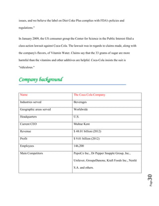Page30
issues, and we believe the label on Diet Coke Plus complies with FDA's policies and
regulations."
In January 2009, the US consumer group the Center for Science in the Public Interest filed a
class-action lawsuit against Coca-Cola. The lawsuit was in regards to claims made, along with
the company's flavors, of Vitamin Water. Claims say that the 33 grams of sugar are more
harmful than the vitamins and other additives are helpful. Coca-Cola insists the suit is
"ridiculous."
Company background
Name The Coca Cola Company
Industries served Beverages
Geographic areas served Worldwide
Headquarters U.S.
Current CEO Muhtar Kent
Revenue $ 48.01 billion (2012)
Profit $ 9.01 billion (2012)
Employees 146,200
Main Competitors PepsiCo Inc., Dr Pepper Snapple Group, Inc.,
Unilever, GroupeDanone, Kraft Foods Inc., Nestlé
S.A. and others.
 