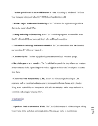 Page32
1. The best global brand in the world in terms of value. According to Interbrand, The Coca
Cola Company is the most valued ($77,839 billion) brand in the world.
2. World’s largest market share in beverage. Coca Cola holds the largest beverage market
share in the world (about 40%).
3. Strong marketing and advertising. Coca Cola’ advertising expenses accounted for more
than $3 billion in 2012 and increased firm’s sales and brand recognition.
4. Most extensive beverage distribution channel. Coca Cola serves more than 200 countries
and more than 1.7 billion servings a day.
5. Customer loyalty. The firm enjoys having one of the most loyal consumer groups.
6. Bargaining power over suppliers. The Coca Cola Company is the largest beverage producer
in the world and exerts significant power over its suppliers to receive the lowest price available
from them.
7. Corporate Social Responsibility (CSR). Coca Cola is increasingly focusing on CSR
programs, such as recycling/packaging, energy conservation/climate change, active healthy
living, water stewardship and many others, which boosts company’ social image and result in
competitive advantage over competitors.
Weaknesses
1. Significant focus on carbonated drinks. The Coca Cola Company is still focusing on selling
Coke, Fanta, Sprite and other carbonated drinks. This strategy works in short term as
 