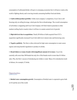 Page33
consumption of carbonated drinks will grow in emerging economies but it will prove weak as the
world is fighting obesity and is moving towards consuming healthier food and drinks.
2. Undiversified product portfolio. Unlike most company’s competitors, Coca Cola is still
focusing only on selling beverage, which puts the firm at disadvantage. The overall consumption
of soft drinks is stagnating and Coca Cola Company will find it hard to penetrate to other
markets (selling food or snacks) when it will have to sustain current level of growth.
3. High debt level due to acquisitions. Nearly $8 billion of debt acquired from CCE’s
acquisition significantly increased Coca Cola's debt level, interest rates and borrowing costs.
4. Negative publicity. The firm is often criticized for high water consumption in water scarce
regions and using harmful ingredients to produce its drinks.
5. Brand failures or many brands with insignificant amount of revenues. Coca Cola
currently sells more than 500 brands but only few of the brands result in more than $1 billion
sales. Plus, the firm’s success of introducing new drinks is weak. Many of its introduction result
in failures, for example, C2 drink.
Opportunities
1. Bottled water consumption growth. Consumption of bottled water is expected to grow both
in US and the rest of the world.
 