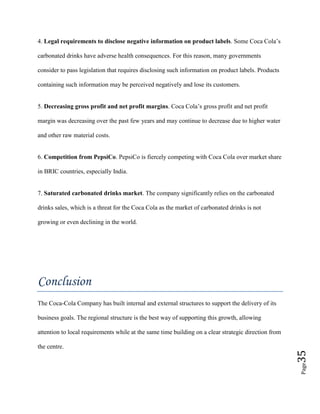 Page35
4. Legal requirements to disclose negative information on product labels. Some Coca Cola’s
carbonated drinks have adverse health consequences. For this reason, many governments
consider to pass legislation that requires disclosing such information on product labels. Products
containing such information may be perceived negatively and lose its customers.
5. Decreasing gross profit and net profit margins. Coca Cola’s gross profit and net profit
margin was decreasing over the past few years and may continue to decrease due to higher water
and other raw material costs.
6. Competition from PepsiCo. PepsiCo is fiercely competing with Coca Cola over market share
in BRIC countries, especially India.
7. Saturated carbonated drinks market. The company significantly relies on the carbonated
drinks sales, which is a threat for the Coca Cola as the market of carbonated drinks is not
growing or even declining in the world.
Conclusion
The Coca-Cola Company has built internal and external structures to support the delivery of its
business goals. The regional structure is the best way of supporting this growth, allowing
attention to local requirements while at the same time building on a clear strategic direction from
the centre.
 