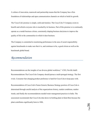 Page36
A culture of innovation, teamwork and partnership means that the Company has a firm
foundation of relationships and open communication channels on which to build its growth.
The 'Coca-Cola' promise is simple, solid and timeless: The Coca-Cola T Company exists to
benefit and refresh everyone who is touched by its business. Part of this promise is to continually
operate as a model business citizen, consistently shaping business decisions to improve the
quality of life in the communities in which it does business.
The Company is committed to monitoring performance in the area of social responsibility
against benchmarks to make sure that it is, and continues to be, a good citizen as well as the
benchmark global brand.
Recommendation
Recommendations are the insights of our diverse global workforce." -CEO, Neville Isdell.
Recommendations The Coca-Cola Company should pursue a multi-pronged strategy. The first
rivals. Consumer fast changing product preference is hard for Coca-Cola to keep pace with.
Recommendation of Coca-Cola's Future Generic Business Strategy position of Coca-Cola is
determined through careful analysis of the organizations history, market conditions, market
trends, and finally the recommendations needed water management practices in India. The
assessment recommends that Coca-Cola shut down its bottling plant in Kala Dera because the
plant contributes significantly born in 1886.
 