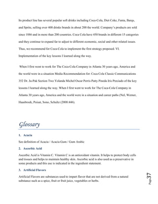 Page37
Its product line has several popular soft drinks including Coca-Cola, Diet Coke, Fanta, Barqs,
and Sprite, selling over 400 drinks brands in about 200 the world. Company’s products are sold
since 1886 and in more than 200 countries. Coca Cola have 450 brands in different 15 categories
and they continue to expand far to adjust to different economic, social and other related issues.
Thus, we recommend for Coca-Cola to implement the first strategy proposed. VI.
Implementation of the key lessons I learned along the way.
When I first went to work for The Coca-Cola Company in Atlanta 30 years ago, America and
the world were in a situation Media Recommendation for: Coca Cola Classic Communications
352 Dr. Ju-Pak Section Two Yolanda Michel Oscar Perris Patty Pineda Iris Preciado of the key
lessons I learned along the way. When I first went to work for The Coca-Cola Company in
Atlanta 30 years ago, America and the world were in a situation and career paths (Nel, Werner,
Haasbroek, Poisat, Sono, Schultz (2008:446).
Glossary
1. Acacia
See definition of Acacia / Acacia Gum / Gum Arabic
2. Ascorbic Acid
Ascorbic Acid is Vitamin C. Vitamin C is an antioxidant vitamin. It helps to protect body cells
and tissues and helps to maintain healthy skin. Ascorbic acid is also used as a preservative in
some products and this use is indicated in the ingredient statement.
3. Artificial Flavors
Artificial Flavors are substances used to impart flavor that are not derived from a natural
substance such as a spice, fruit or fruit juice, vegetables or herbs.
 