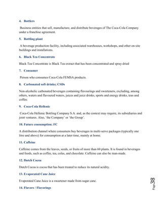 Page38
4. Bottlers
Business entities that sell, manufacture, and distribute beverages of The Coca-Cola Company
under a franchise agreement.
5. Bottling plant
A beverage production facility, including associated warehouses, workshops, and other on-site
buildings and installations.
6. Black Tea Concentrate
Black Tea Concentrate is Black Tea extract that has been concentrated and spray dried
7. Consumer
Person who consumes Coca-Cola FEMSA products.
8. Carbonated soft drinks; CSDs
Non-alcoholic carbonated beverages containing flavourings and sweeteners, excluding, among
others, waters and flavoured waters, juices and juice drinks, sports and energy drinks, teas and
coffee.
9. Coca-Cola Hellenic
Coca-Cola Hellenic Bottling Company S.A. and, as the context may require, its subsidiaries and
joint ventures. Also, ‘the Company’ or ‘the Group’.
10. Future consumption; FC
A distribution channel where consumers buy beverages in multi-serve packages (typically one
litre and above) for consumption at a later time, mainly at home.
11. Caffeine
Caffeine comes from the leaves, seeds, or fruits of more than 60 plants. It is found in beverages
and foods, such as coffee, tea, colas, and chocolate. Caffeine can also be man-made.
12. Dutch Cocoa
Dutch Cocoa is cocoa that has been treated to reduce its natural acidity.
13. Evaporated Cane Juice
Evaporated Cane Juice is a sweetener made from sugar cane.
14. Flavors / Flavorings
 