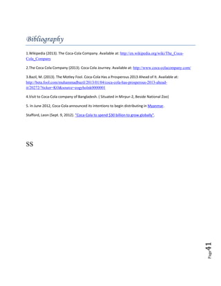 Page41
Bibliography
1.Wikipedia (2013). The Coca-Cola Company. Available at: http://en.wikipedia.org/wiki/The_Coca-
Cola_Company
2.The Coca Cola Company (2013). Coca Cola Journey. Available at: http://www.coca-colacompany.com/
3.Bazil, M. (2013). The Motley Fool. Coca-Cola Has a Prosperous 2013 Ahead of It. Available at:
http://beta.fool.com/muhammadbazil/2013/01/04/coca-cola-has-prosperous-2013-ahead-
it/20272/?ticker=KO&source=eogyholnk0000001
4.Visit to Coca-Cola company of Bangladesh. ( Situated in Mirpur-2, Beside National Zoo)
5. In June 2012, Coca-Cola announced its intentions to begin distributing in Myanmar.
Stafford, Leon (Sept. 9, 2012). "Coca-Cola to spend $30 billion to grow globally".
SS
 