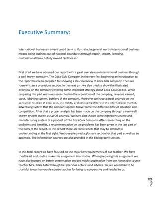 Page8
Executive Summary:
International business is a very broad term to illustrate. In general words international business
means doing business out of national boundaries through export-import, licensing,
multinational firms, totally owned facilities etc.
First of all we have adorned our report with a great overview on international business through
a well known company, The Coca-Cola Company. In the very first beginning an introduction to
the report has been prepared for showing a clear overview to coca-cola company. Then we
have written a procedure section. In the next part we also tried to show the illustrated
overview on the company covering some important strategy about Coca-Cola Co. Ltd. While
preparing this part we have researched on the acquisition of the company, revenue earned,
stock, lobbying system, bottlers of the company. Moreover we have a great analysis on the
consumer relation of coca-cola, civil rights, probable competitors in the international market,
advertising system that the company applies to overcome the different difficult situation and
competition. After that a proper analysis has been made on the company through a very well
known system known as SWOT analysis. We have also shown some ingredients name and
manufacturing system of a product of The Coca-Cola Company. After researching on the
problems and benefits, a recommendation on the problems has been given in the last part of
the body of the report. In this report there are some words that may be difficult in
understanding at the first sight. We have prepared a glossary section for that part as well as an
appendix. The information sources are also provided in the bibliography section.
In this total report we have focused on the major key requirements of our teacher. We have
tried heart and soul to make this assignment informative. When preparing this assignment we
have also focused on better presentation and got much cooperation from our honorable course
teacher Mrs. Bilkis Aktar through her precious lectures and advices. So, we would like to be
thankful to our honorable course teacher for being so cooperative and helpful to us.
 