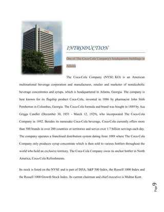 Page9
INTRODUCTION
One of The Coca-Cola Company's headquarters buildings in
Atlanta
The Coca-Cola Company (NYSE: KO) is an American
multinational beverage corporation and manufacturer, retailer and marketer of nonalcoholic
beverage concentrates and syrups, which is headquartered in Atlanta, Georgia. The company is
best known for its flagship product Coca-Cola, invented in 1886 by pharmacist John Stith
Pemberton in Columbus, Georgia. The Coca-Cola formula and brand was bought in 1889 by Asa
Griggs Candler (December 30, 1851 - March 12, 1929), who incorporated The Coca-Cola
Company in 1892. Besides its namesake Coca-Cola beverage, Coca-Cola currently offers more
than 500 brands in over 200 countries or territories and serves over 1.7 billion servings each day.
The company operates a franchised distribution system dating from 1889 where The Coca-Cola
Company only produces syrup concentrate which is then sold to various bottlers throughout the
world who hold an exclusive territory. The Coca-Cola Company owns its anchor bottler in North
America, Coca-Cola Refreshments.
Its stock is listed on the NYSE and is part of DJIA, S&P 500 Index, the Russell 1000 Index and
the Russell 1000 Growth Stock Index. Its current chairman and chief executive is Muhtar Kent.
 