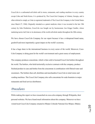 Page10
Coca-Cola is a carbonated soft drink sold in stores, restaurants, and vending machines in every country
except Cuba and North Korea. It is produced by The Coca-Cola Company of Atlanta, Georgia, and is
often referred to simply as Coke (a registered trademark of The Coca-Cola Company in the United States
since March 27, 1944). Originally intended as a patent medicine when it was invented in the late 19th
century by John Pemberton, Coca-Cola was bought out by businessman Asa Griggs Candler, whose
marketing tactics led Coke to its dominance of the world soft-drink market throughout the 20th century.
We have chosen Coca-Cola Company for our report because it has a widespread brand name,
goodwill and most importantly a great impact on the world’s economy.
It has a huge share in the international business in every sector of the world. Moreover, Coca-
Cola Company is doing great for the world’s environment and a great source of employment.
The company produces concentrate, which is then sold to licensed Coca-Cola bottlers throughout
the world. The bottlers, who hold territorially exclusive contracts with the company, produce
finished product in cans and bottles from the concentrate in combination with filtered water and
sweeteners. The bottlers then sell, distribute and merchandise Coca-Cola to retail stores and
vending machines. The Coca-Cola Company also sells concentrate for soda fountains to major
restaurants and food service distributors.
Procedures
While making this report we have researched on coca-cola company through Wikipedia, their
personal websites. We have found much information about this company. Moreover we have
visited local Coca-Cola Company situated in Mirpur-2 (beside National Zoo Mirpur, Dhaka).
 