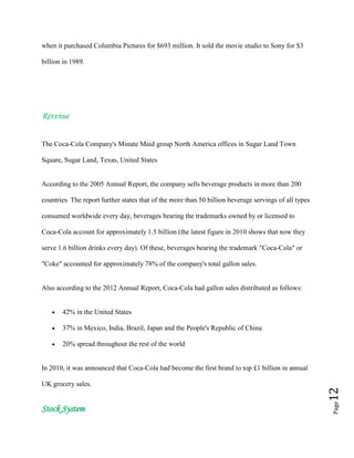 Page12
when it purchased Columbia Pictures for $693 million. It sold the movie studio to Sony for $3
billion in 1989.
Revenue
The Coca-Cola Company's Minute Maid group North America offices in Sugar Land Town
Square, Sugar Land, Texas, United States
According to the 2005 Annual Report, the company sells beverage products in more than 200
countries. The report further states that of the more than 50 billion beverage servings of all types
consumed worldwide every day, beverages bearing the trademarks owned by or licensed to
Coca-Cola account for approximately 1.5 billion (the latest figure in 2010 shows that now they
serve 1.6 billion drinks every day). Of these, beverages bearing the trademark "Coca-Cola" or
"Coke" accounted for approximately 78% of the company's total gallon sales.
Also according to the 2012 Annual Report, Coca-Cola had gallon sales distributed as follows:
42% in the United States
37% in Mexico, India, Brazil, Japan and the People's Republic of China
20% spread throughout the rest of the world
In 2010, it was announced that Coca-Cola had become the first brand to top £1 billion in annual
UK grocery sales.
Stock System
 
