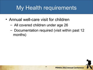 My Health requirements
• Annual well-care visit for children
– All covered children under age 26
– Documentation required (visit within past 12
months)

33

 