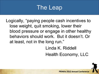 The Leap
Logically, “paying people cash incentives to
lose weight, quit smoking, lower their
blood pressure or engage in other healthy
behaviors should work. But it doesn’t. Or
at least, not in the long run.”
Linda K. Riddell
Health Economy, LLC

 