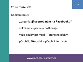 Sociální hnutí
„organizují se proti nám na Facebooku“
velmi nebezpečné a poškozující
váže pozornost médií – druhotné efekty
působí krátkodobě – působí intenzivně
www.medialni-poradce.cz
10
Co se může stát
 