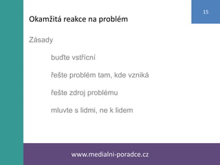 Zásady
buďte vstřícní
řešte problém tam, kde vzniká
řešte zdroj problému
mluvte s lidmi, ne k lidem
www.medialni-poradce.cz
15
Okamžitá reakce na problém
 