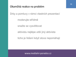 Drby a pomluvy v rámci vlastních prezentací
moderujte střídmě
snažte se vysvětlovat
aktivistu nejlépe utiší jiný aktivista
ticho je řešení když slova nepomáhají
www.medialni-poradce.cz
16
Okamžitá reakce na problém
 