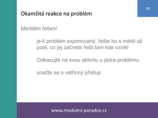 Mediální řešení
je-li problém exponovaný, řešte ho s médii až
poté, co jej začnete řešit tam kde vznikl
Odkazujte na svou aktivitu u jádra problému
snažte se o vstřícný přístup
www.medialni-poradce.cz
18
Okamžitá reakce na problém
 