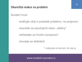 Sociální hnutí
směřujte vždy k podstatě problému, ne projevům
nesnažte se zpochybnit názor „většiny“
nehledejte za hnutím konspiraci*
chovejte se delikátně
* i kdybyste si byli jistí, že zde je
www.medialni-poradce.cz
19
Okamžitá reakce na problém
 