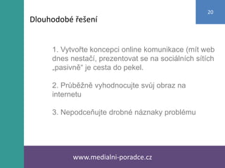 1. Vytvořte koncepci online komunikace (mít web
dnes nestačí, prezentovat se na sociálních sítích
„pasivně“ je cesta do pekel.
2. Průběžně vyhodnocujte svůj obraz na
internetu
3. Nepodceňujte drobné náznaky problému
www.medialni-poradce.cz
20
Dlouhodobé řešení
 