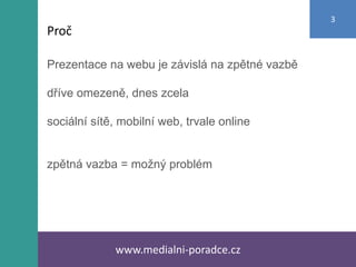 Prezentace na webu je závislá na zpětné vazbě
dříve omezeně, dnes zcela
sociální sítě, mobilní web, trvale online
zpětná vazba = možný problém
www.medialni-poradce.cz
3
Proč
 
