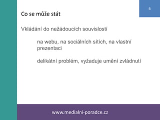 Vkládání do nežádoucích souvislostí
na webu, na sociálních sítích, na vlastní
prezentaci
delikátní problém, vyžaduje umění zvládnutí
www.medialni-poradce.cz
6
Co se může stát
 