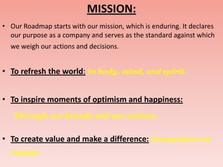 MISSION:
• Our Roadmap starts with our mission, which is enduring. It declares
  our purpose as a company and serves as the standard against which
  we weigh our actions and decisions.


• To refresh the world: In body, mind, and spirit.


• To inspire moments of optimism and happiness:
   Through our brands and our actions.


• To create value and make a difference: Everywhere we
  engage.
 