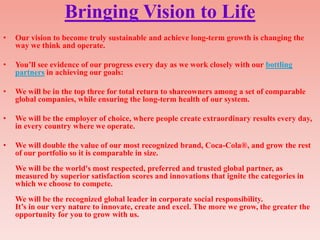 Bringing Vision to Life
•   Our vision to become truly sustainable and achieve long-term growth is changing the
    way we think and operate.

•   You‟ll see evidence of our progress every day as we work closely with our bottling
    partners in achieving our goals:

•   We will be in the top three for total return to shareowners among a set of comparable
    global companies, while ensuring the long-term health of our system.

•   We will be the employer of choice, where people create extraordinary results every day,
    in every country where we operate.

•   We will double the value of our most recognized brand, Coca-Cola®, and grow the rest
    of our portfolio so it is comparable in size.
    We will be the world's most respected, preferred and trusted global partner, as
    measured by superior satisfaction scores and innovations that ignite the categories in
    which we choose to compete.
    We will be the recognized global leader in corporate social responsibility.
    It‟s in our very nature to innovate, create and excel. The more we grow, the greater the
    opportunity for you to grow with us.
 