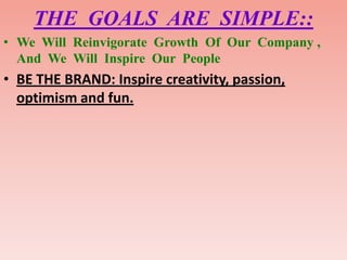 THE GOALS ARE SIMPLE::
• We Will Reinvigorate Growth Of Our Company ,
  And We Will Inspire Our People
• BE THE BRAND: Inspire creativity, passion,
  optimism and fun.
 