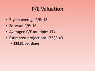 P/E Valuation
•   5-year average P/E: 18
•   Forward P/E: 16
•   Averaged P/E multiple: 17x
•   Estimated projection: 17*$3.43
     $58.31 per share
 