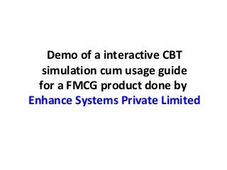 Demo of a interactive CBT
   simulation cum usage guide
  for a FMCG product done by
Enhance Systems Private Limited
 