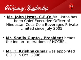 Company Leadership
• Mr. John Ustas, C.E.O: Mr. Ustas has
      been Chief Executive Officer of
  Hindustan Coca-Cola Beverages Private
         Limited since July 2005.

• Mr. Sanjiv Gupta , President heads
  the Indian operations of HCCBPL.

• Mr. T. Krishnakumar was appointed
  C.O.O in Oct 2008.
 