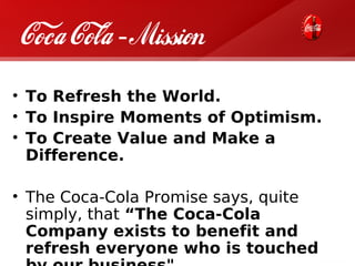 Coca Cola - Mission
• To Refresh the World.
• To Inspire Moments of Optimism.
• To Create Value and Make a
  Difference.

• The Coca-Cola Promise says, quite
  simply, that “The Coca-Cola
  Company exists to benefit and
  refresh everyone who is touched
 