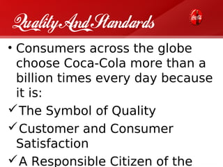 Quality And Standards
• Consumers across the globe
  choose Coca-Cola more than a
  billion times every day because
  it is:
 The Symbol of Quality
 Customer and Consumer
  Satisfaction
 A Responsible Citizen of the
 