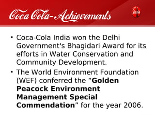 Coca Cola- Achievements
• Coca-Cola India won the Delhi
  Government's Bhagidari Award for its
  efforts in Water Conservation and
  Community Development.
• The World Environment Foundation
  (WEF) conferred the “Golden
  Peacock Environment
  Management Special
  Commendation” for the year 2006.
 
