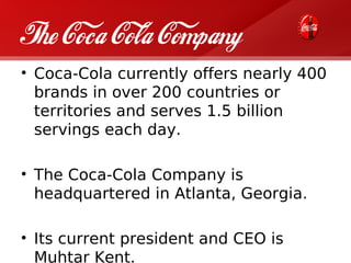 The Coca Cola Company
• Coca-Cola currently offers nearly 400
  brands in over 200 countries or
  territories and serves 1.5 billion
  servings each day.

• The Coca-Cola Company is
  headquartered in Atlanta, Georgia.

• Its current president and CEO is
  Muhtar Kent.
 